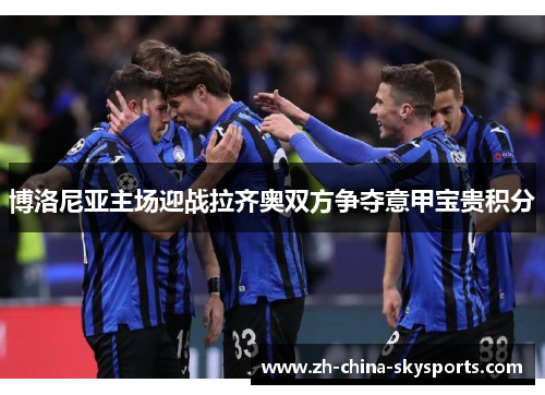 博洛尼亚主场迎战拉齐奥双方争夺意甲宝贵积分